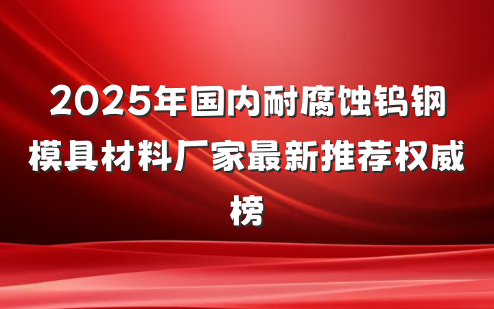 2025年国内耐腐蚀钨钢模具材料厂家最新推荐权威榜