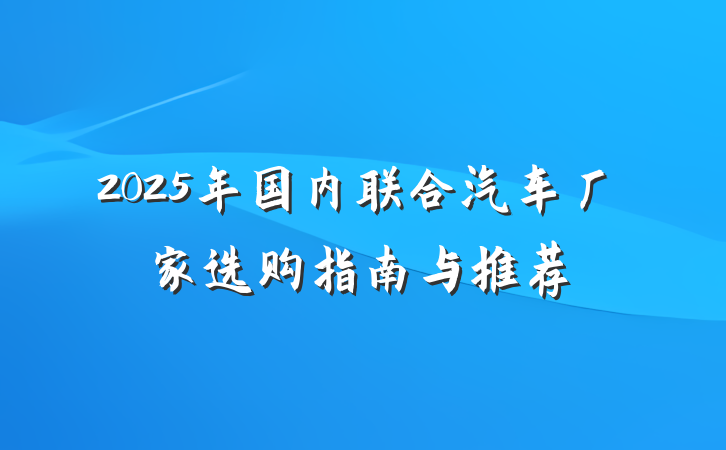 2025年国内联合汽车厂家选购指南与推荐