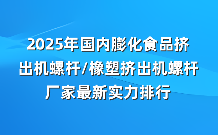 2025年国内膨化食品挤出机螺杆/橡塑挤出机螺杆厂家最新实力排行