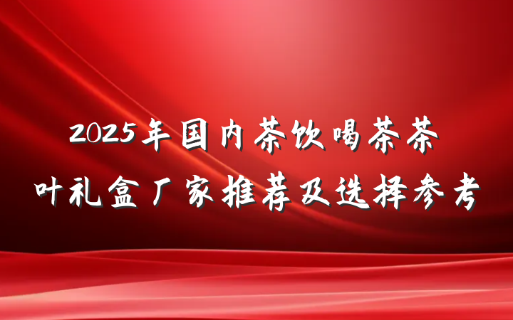 2025年国内茶饮喝茶茶叶礼盒厂家推荐及选择参考