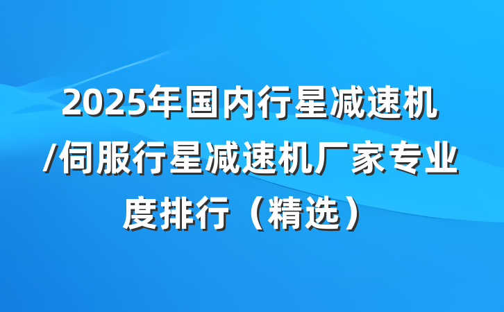 2025年国内行星减速机/伺服行星减速机厂家专业度排行(精选)
