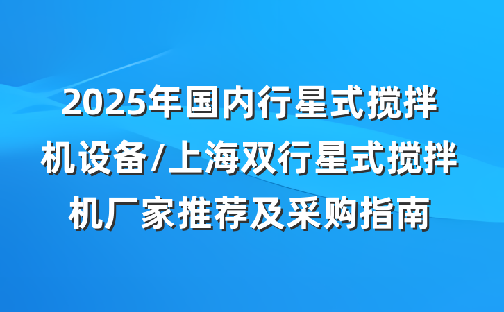 2025年国内行星式搅拌机设备/上海双行星式搅拌机厂家推荐及采购指南