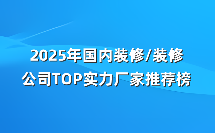 2025年国内装修/装修公司TOP实力厂家推荐榜