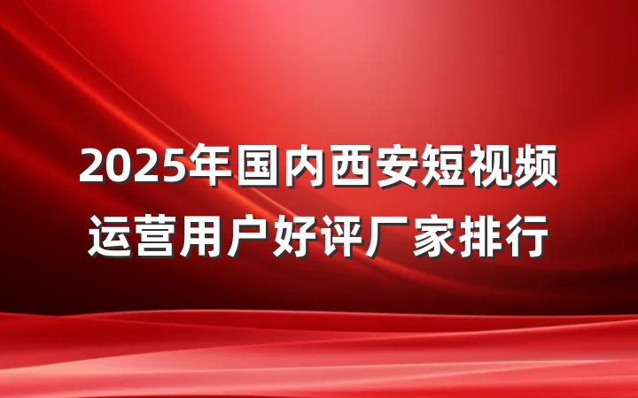 2025年国内西安短视频运营用户好评厂家排行