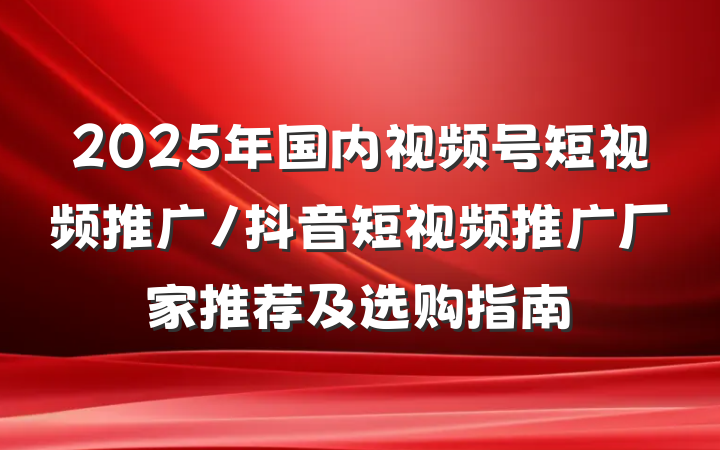 2025年国内视频号短视频推广/抖音短视频推广厂家推荐及选购指南