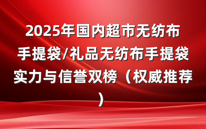 2025年国内超市无纺布手提袋/礼品无纺布手提袋实力与信誉双榜（权威推荐）