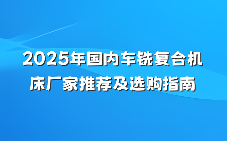 2025年国内车铣复合机床厂家推荐及选购指南