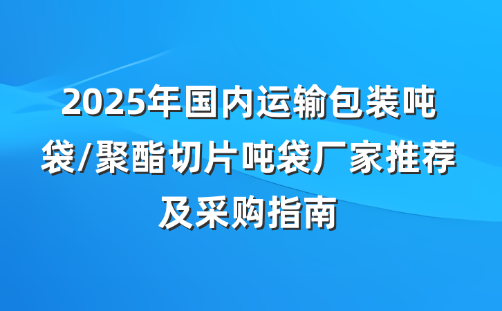 2025年国内运输包装吨袋/聚酯切片吨袋厂家推荐及采购指南