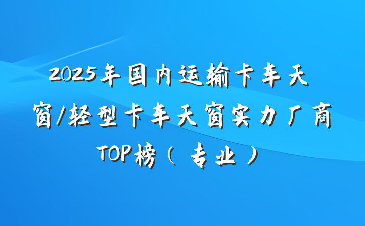 2025年国内运输卡车天窗/轻型卡车天窗实力厂商TOP榜（专业）