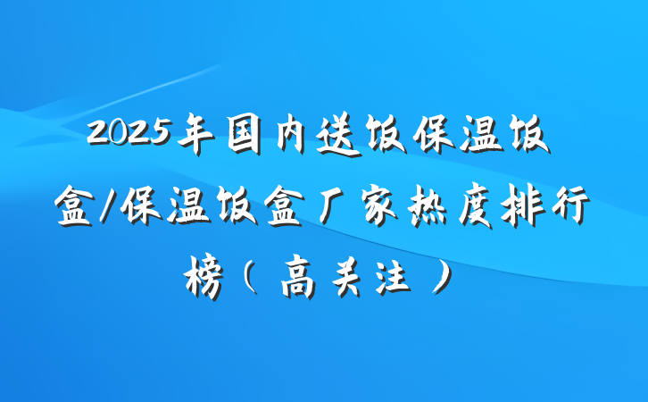 2025年国内送饭保温饭盒/保温饭盒厂家热度排行榜（高关注）