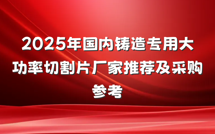 2025年国内铸造专用大功率切割片厂家推荐及采购参考