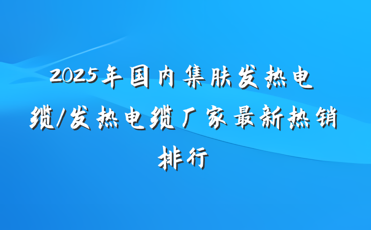 2025年国内集肤发热电缆/发热电缆厂家最新热销排行
