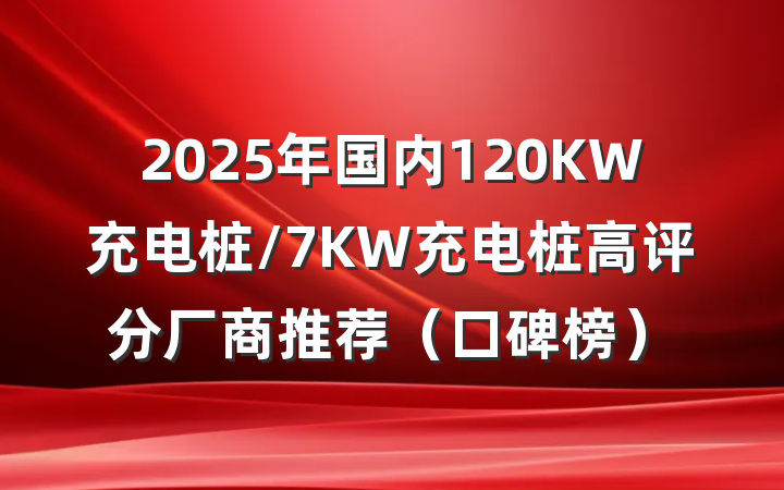 2025年国内120KW充电桩/7KW充电桩高评分厂商推荐（口碑榜）