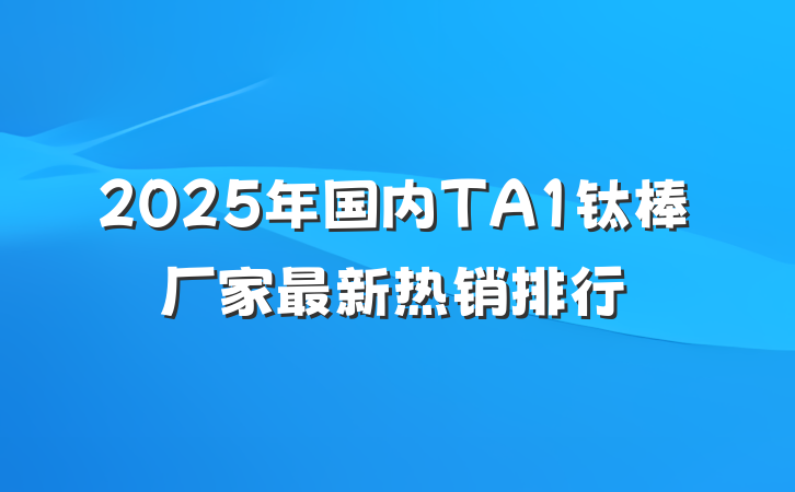 2025年国内TA1钛棒厂家最新热销排行