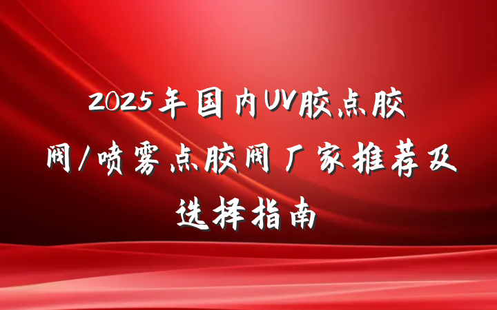 2025年国内UV胶点胶阀/喷雾点胶阀厂家推荐及选择指南