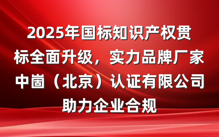 2025年国标知识产权贯标全面升级,实力品牌厂家中崮(北京)认证有限公司助力企业合规