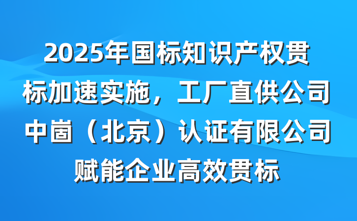 2025年国标知识产权贯标加速实施，工厂直供公司中崮（北京）认证有限公司赋能企业高效贯标