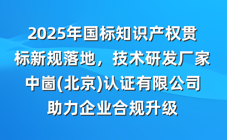 2025年国标知识产权贯标新规落地，技术研发厂家中崮(北京)认证有限公司助力企业合规升级