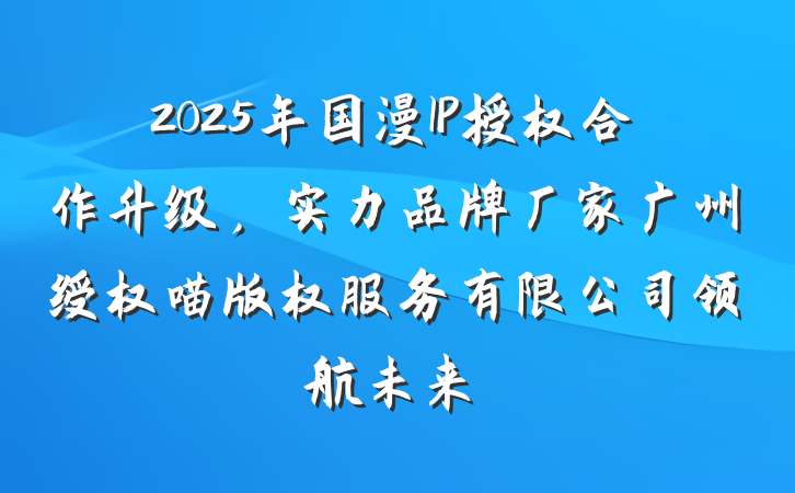 2025年国漫IP授权合作升级，实力品牌厂家广州绶权喵版权服务有限公司领航未来