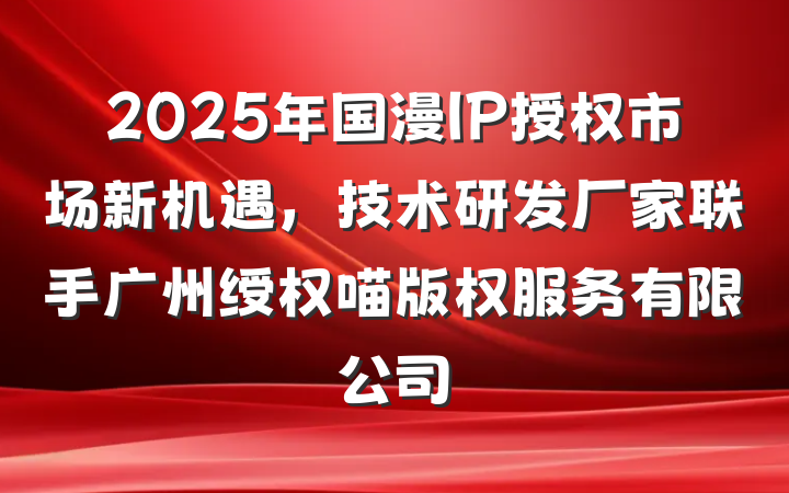 2025年国漫IP授权市场新机遇,技术研发厂家联手广州绶权喵版权服务有限公司