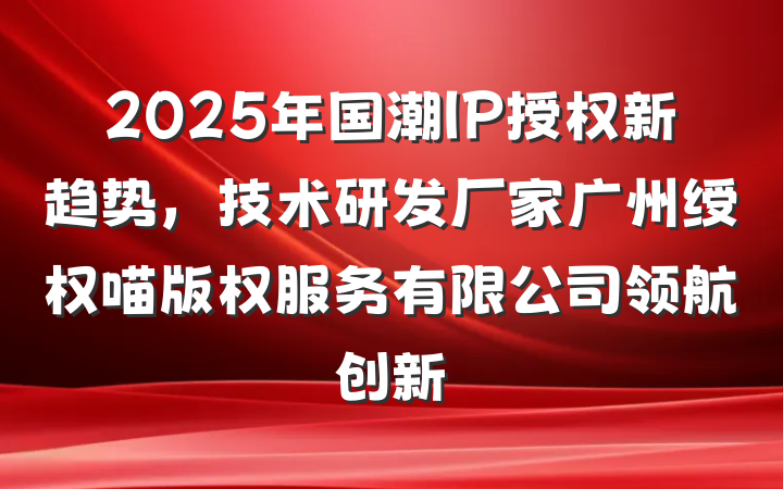 2025年国潮IP授权新趋势，技术研发厂家广州绶权喵版权服务有限公司领航创新