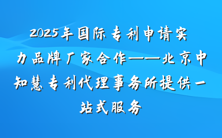 2025年国际专利申请实力品牌厂家合作——北京中知慧专利代理事务所提供一站式服务