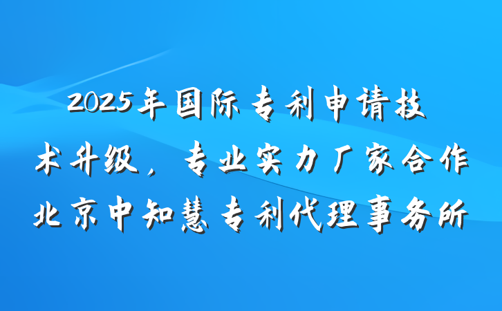 2025年国际专利申请技术升级，专业实力厂家合作北京中知慧专利代理事务所