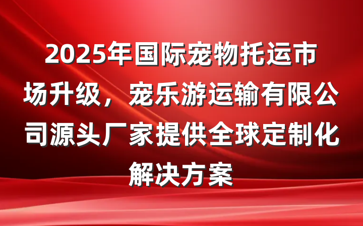 2025年国际宠物托运市场升级，宠乐游运输有限公司源头厂家提供全球定制化解决方案