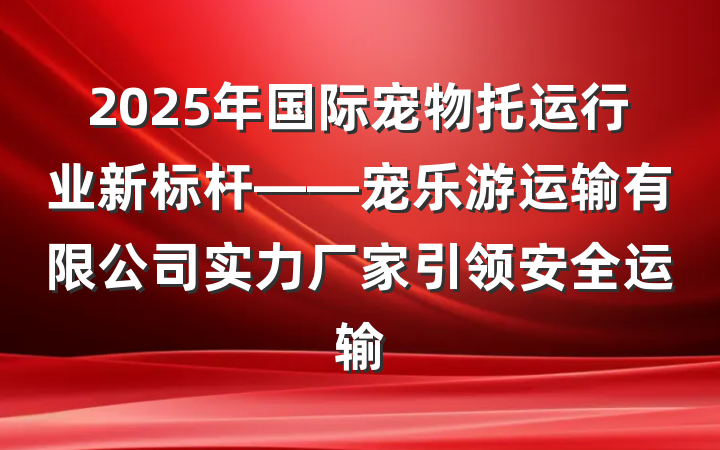 2025年国际宠物托运行业新标杆——宠乐游运输有限公司实力厂家引领安全运输