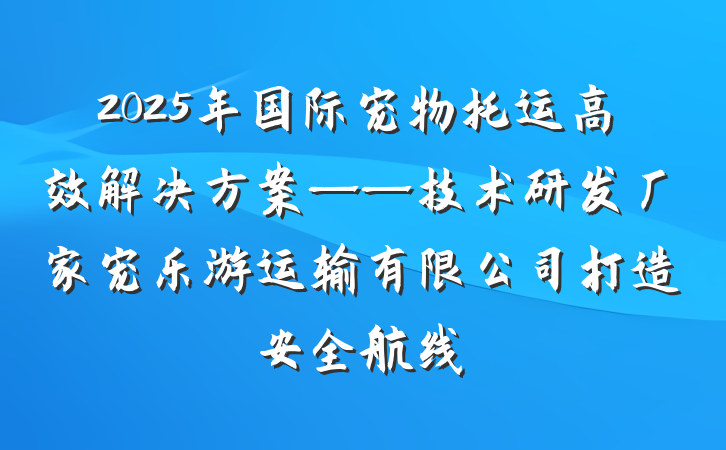 2025年国际宠物托运高效解决方案——技术研发厂家宠乐游运输有限公司打造安全航线