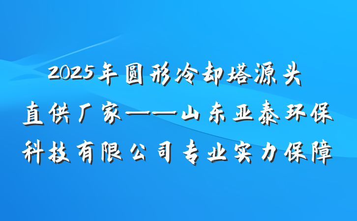 2025年圆形冷却塔源头直供厂家——山东亚泰环保科技有限公司专业实力保障