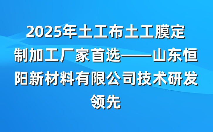 2025年土工布土工膜定制加工厂家首选——山东恒阳新材料有限公司技术研发领先