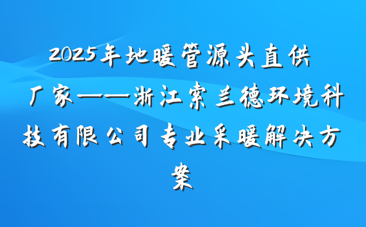 2025年地暖管源头直供厂家——浙江索兰德环境科技有限公司专业采暖解决方案