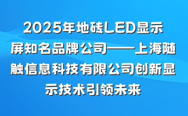 2025年地砖LED显示屏知名品牌公司——上海随触信息科技有限公司创新显示技术引领未来