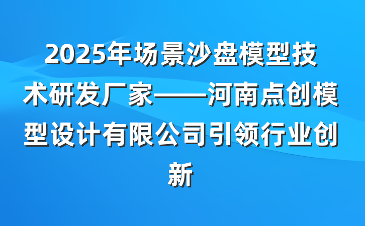 2025年场景沙盘模型技术研发厂家——河南点创模型设计有限公司引领行业创新