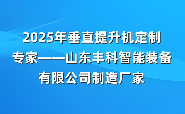 2025年垂直提升机定制专家——山东丰科智能装备有限公司制造厂家