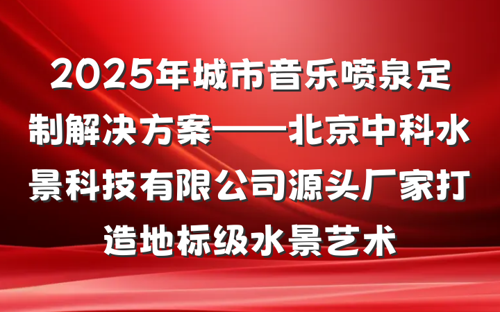 2025年城市音乐喷泉定制解决方案——北京中科水景科技有限公司源头厂家打造地标级水景艺术
