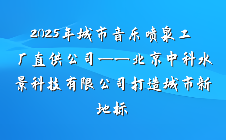 2025年城市音乐喷泉工厂直供公司——北京中科水景科技有限公司打造城市新地标