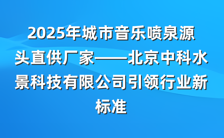 2025年城市音乐喷泉源头直供厂家——北京中科水景科技有限公司引领行业新标准