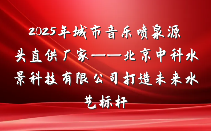 2025年城市音乐喷泉源头直供厂家——北京中科水景科技有限公司打造未来水艺标杆