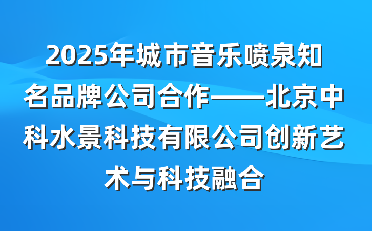 2025年城市音乐喷泉知名品牌公司合作——北京中科水景科技有限公司创新艺术与科技融合