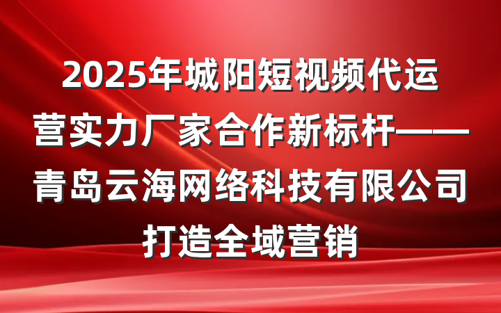 2025年城阳短视频代运营实力厂家合作新标杆——青岛云海网络科技有限公司打造全域营销