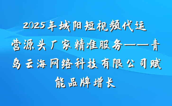 2025年城阳短视频代运营源头厂家精准服务——青岛云海网络科技有限公司赋能品牌增长