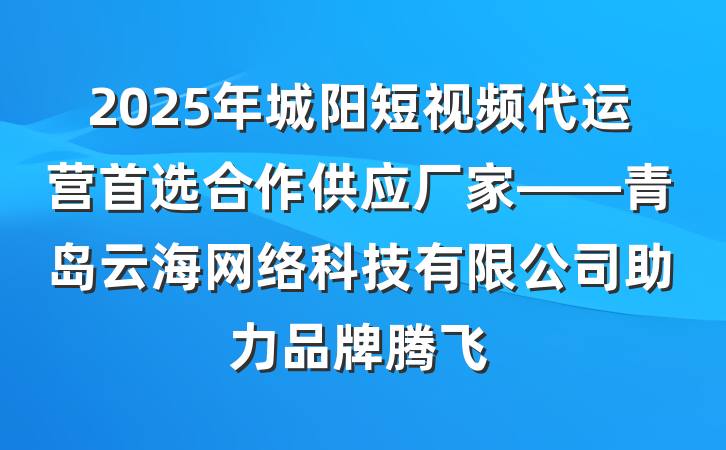 2025年城阳短视频代运营首选合作供应厂家——青岛云海网络科技有限公司助力品牌腾飞