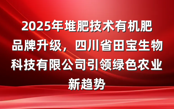 2025年堆肥技术有机肥品牌升级,四川省田宝生物科技有限公司引领绿色农业新趋势