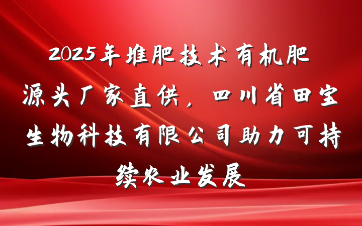 2025年堆肥技术有机肥源头厂家直供，四川省田宝生物科技有限公司助力可持续农业发展
