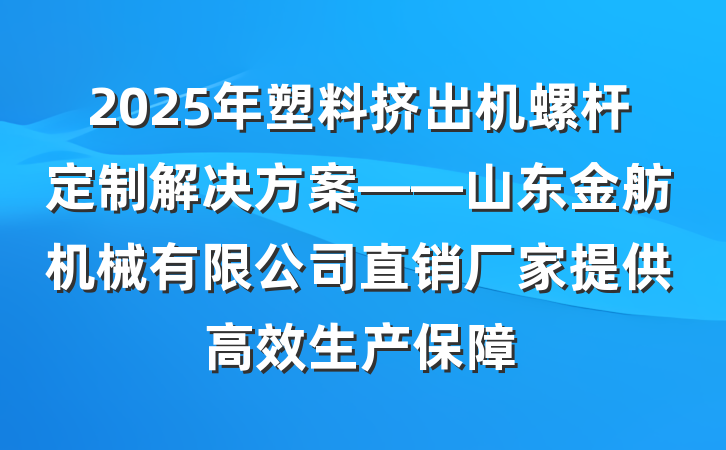 2025年塑料挤出机螺杆定制解决方案——山东金舫机械有限公司直销厂家提供高效生产保障