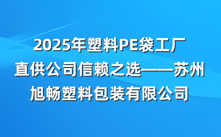 2025年塑料PE袋工厂直供公司信赖之选——苏州旭畅塑料包装有限公司