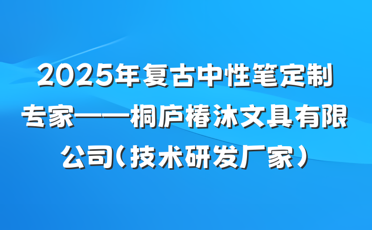 2025年复古中性笔定制专家——桐庐椿沐文具有限公司（技术研发厂家）