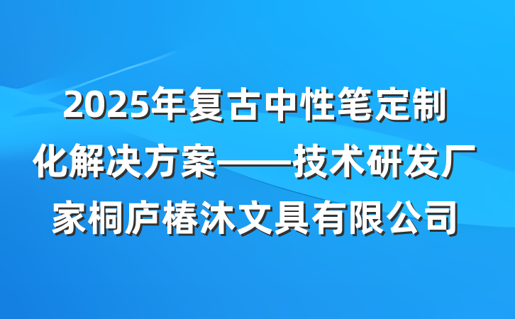 2025年复古中性笔定制化解决方案——技术研发厂家桐庐椿沐文具有限公司
